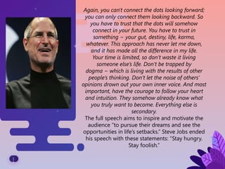 1
1
Again, you can't connect the dots looking forward;
you can only connect them looking backward. So
you have to trust that the dots will somehow
connect in your future. You have to trust in
something − your gut, destiny, life, karma,
whatever. This approach has never let me down,
and it has made all the difference in my life.
Your time is limited, so don’t waste it living
someone else’s life. Don’t be trapped by
dogma − which is living with the results of other
people’s thinking. Don’t let the noise of others’
opinions drown out your own inner voice. And most
important, have the courage to follow your heart
and intuition. They somehow already know what
you truly want to become. Everything else is
secondary.
The full speech aims to inspire and motivate the
audience “to pursue their dreams and see the
opportunities in life’s setbacks.” Steve Jobs ended
his speech with these statements: “Stay hungry.
Stay foolish.”
 