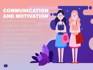 2
COMMUNICATION
AND MOTIVATION
Communication is a
cooperative activity. You
engage in and maintain
conversations to achieve
a particular goal.
Through communication,
you build social
relationships with other
people.
 