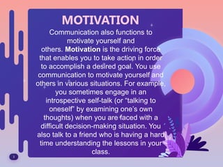 3
MOTIVATION
Communication also functions to
motivate yourself and
others. Motivation is the driving force
that enables you to take action in order
to accomplish a desired goal. You use
communication to motivate yourself and
others in various situations. For example,
you sometimes engage in an
introspective self-talk (or “talking to
oneself” by examining one’s own
thoughts) when you are faced with a
difficult decision-making situation. You
also talk to a friend who is having a hard
time understanding the lessons in your
class.
 