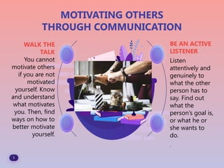 5
MOTIVATING OTHERS
THROUGH COMMUNICATION
WALK THE
TALK
You cannot
motivate others
if you are not
motivated
yourself. Know
and understand
what motivates
you. Then, find
ways on how to
better motivate
yourself.
BE AN ACTIVE
LISTENER
Listen
attentively and
genuinely to
what the other
person has to
say. Find out
what the
person’s goal is,
or what he or
she wants to
do.
.
 