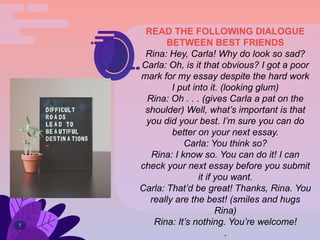 7
READ THE FOLLOWING DIALOGUE
BETWEEN BEST FRIENDS
Rina: Hey, Carla! Why do look so sad?
Carla: Oh, is it that obvious? I got a poor
mark for my essay despite the hard work
I put into it. (looking glum)
Rina: Oh . . . (gives Carla a pat on the
shoulder) Well, what’s important is that
you did your best. I’m sure you can do
better on your next essay.
Carla: You think so?
Rina: I know so. You can do it! I can
check your next essay before you submit
it if you want.
Carla: That’d be great! Thanks, Rina. You
really are the best! (smiles and hugs
Rina)
Rina: It’s nothing. You’re welcome!
.
 