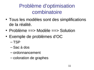 Problème d’optimisation
            combinatoire
• Tous les modèles sont des simplifications
  de la réalité.
• Problème ==> Modèle ==> Solution
• Exemple de problèmes d’OC
  – TSP
  – Sac à dos
  – ordonnancement
  – coloration de graphes

                                 11
 