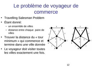 Le problème de voyageur de
                  commerce
• Travelling Salesman Problem
• Étant donné:
   – un ensemble de villes
   – distance entre chaque paire de
     villes
• Trouver la distance du « tour
  minimum » qui commence et
  termine dans une ville donnée
• Le voyageur doit visiter toutes
  les villes exactement une fois.


                                      12
 