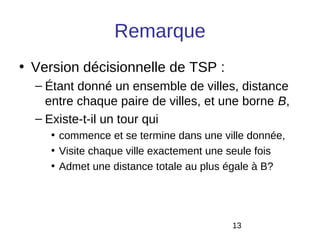 Remarque
• Version décisionnelle de TSP :
  – Étant donné un ensemble de villes, distance
    entre chaque paire de villes, et une borne B,
  – Existe-t-il un tour qui
    • commence et se termine dans une ville donnée,
    • Visite chaque ville exactement une seule fois
    • Admet une distance totale au plus égale à B?




                                        13
 