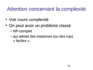 Attention concernant la complexité
• Voir cours complexité
• On peut avoir un problème classé
  – NP-complet
  – qui admet des instances (ou des cas)
    « faciles ».




                                    15
 