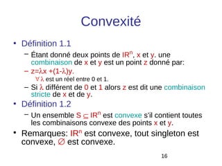 Convexité
• Définition 1.1
   – Étant donné deux points de IRn, x et y. une
     combinaison de x et y est un point z donné par:
   – z=λx +(1-λ)y.
      ∀ λ est un réel entre 0 et 1.
   – Si λ différent de 0 et 1 alors z est dit une combinaison
     stricte de x et de y.
• Définition 1.2
   – Un ensemble S ⊆ IRn est convexe s’il contient toutes
     les combinaisons convexe des points x et y.
• Remarques: IRn est convexe, tout singleton est
  convexe, ∅ est convexe.
                                              16
 