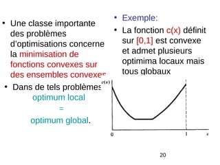 • Exemple:
• Une classe importante
   des problèmes            • La fonction c(x) définit
   d’optimisations concerne   sur [0,1] est convexe
   la minimisation de         et admet plusieurs
   fonctions convexes sur     optimima locaux mais
   des ensembles convexes     tous globaux
 • Dans de tels problèmes :
         optimum local
               =
       optimum global.


                                         20
 