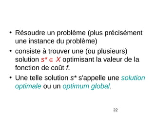 • Résoudre un problème (plus précisément
  une instance du problème)
• consiste à trouver une (ou plusieurs)
  solution s* ∈ X optimisant la valeur de la
  fonction de coût f.
• Une telle solution s* s'appelle une solution
  optimale ou un optimum global.


                                   22
 