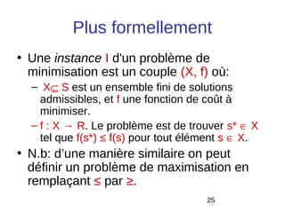 Plus formellement
• Une instance I d'un problème de
  minimisation est un couple (X, f) où:
  – X⊆ S est un ensemble fini de solutions
    admissibles, et f une fonction de coût à
    minimiser.
  – f : X → R. Le problème est de trouver s* ∈ X
    tel que f(s*) ≤ f(s) pour tout élément s ∈ X.
• N.b: d’une manière similaire on peut
  définir un problème de maximisation en
  remplaçant ≤ par ≥.
                                      25
 