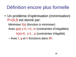 Définition encore plus formelle
• Un problème d’optimisation (minimisation)
  P=(S,f) est donné par:
  Minimiser f(s) (fonction à minimiser)
  Avec gi(s) ≤ 0, i=1..m (contraintes d’inégalités)
        hj(s)=0, j=1…p (contraintes d’égalité)
  – Avec f, g et h fonctions dans IRn.




                                         26
 