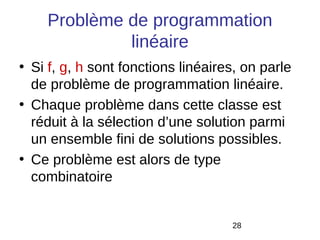 Problème de programmation
             linéaire
• Si f, g, h sont fonctions linéaires, on parle
  de problème de programmation linéaire.
• Chaque problème dans cette classe est
  réduit à la sélection d’une solution parmi
  un ensemble fini de solutions possibles.
• Ce problème est alors de type
  combinatoire


                                    28
 