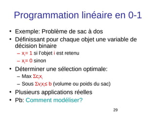 Programmation linéaire en 0-1
• Exemple: Problème de sac à dos
• Définissant pour chaque objet une variable de
  décision binaire
  – xi= 1 si l’objet i est retenu
  – xi= 0 sinon
• Déterminer une sélection optimale:
  – Max Σcixi
  – Sous Σvixi≤ b (volume ou poids du sac)
• Plusieurs applications réelles
• Pb: Comment modéliser?
                                             29
 