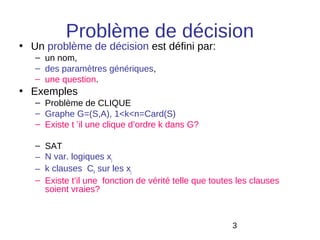 Problème de décision
• Un problème de décision est défini par:
   – un nom,
   – des paramètres génériques,
   – une question.
• Exemples
   – Problème de CLIQUE
   – Graphe G=(S,A), 1<k<n=Card(S)
   – Existe t ’il une clique d’ordre k dans G?

   –   SAT
   –   N var. logiques xj
   –   k clauses Ck sur les xj
   –   Existe t’il une fonction de vérité telle que toutes les clauses
       soient vraies?



                                                         3
 