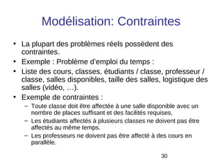 Modélisation: Contraintes
• La plupart des problèmes réels possèdent des
  contraintes.
• Exemple : Problème d’emploi du temps :
• Liste des cours, classes, étudiants / classe, professeur /
  classe, salles disponibles, taille des salles, logistique des
  salles (vidéo, …).
• Exemple de contraintes :
   – Toute classe doit être affectée à une salle disponible avec un
     nombre de places suffisant et des facilités requises,
   – Les étudiants affectés à plusieurs classes ne doivent pas être
     affectés au même temps.
   – Les professeurs ne doivent pas être affecté à des cours en
     parallèle.

                                                     30
 