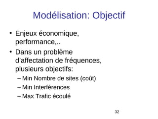 Modélisation: Objectif
• Enjeux économique,
  performance,..
• Dans un problème
  d’affectation de fréquences,
  plusieurs objectifs:
  – Min Nombre de sites (coût)
  – Min Interférences
  – Max Trafic écoulé

                                 32
 
