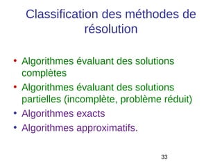 Classification des méthodes de
              résolution

• Algorithmes évaluant des solutions
  complètes
• Algorithmes évaluant des solutions
  partielles (incomplète, problème réduit)
• Algorithmes exacts
• Algorithmes approximatifs.

                                  33
 