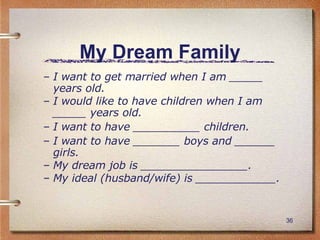 My Dream Family I want to get married when I am _____ years old. I would like to have children when I am _____ years old. I want to have __________ children. I want to have _______ boys and ______ girls. My dream job is ________________. My ideal (husband/wife) is ____________. 