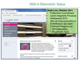 OGD in Österreich: Status
            Stadt Linz, Oktober 2011
            • Politisches Commitment
            • Leicht integrierte Prozesse
            • Wettbewerb 2012
            • Wiki als Diskussionsforum
            • Einbettung in die Open
               Commons Region Linz
            • ~ 107 Datensätze
            • ~ 39 gelistete Apps




                                      20
 
