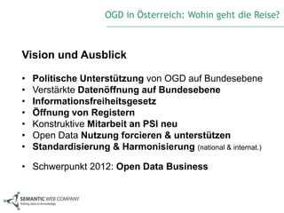 OGD in Österreich: Wohin geht die Reise?



Vision und Ausblick

•   Politische Unterstützung von OGD auf Bundesebene
•   Verstärkte Datenöffnung auf Bundesebene
•   Informationsfreiheitsgesetz
•   Öffnung von Registern
•   Konstruktive Mitarbeit an PSI neu
•   Open Data Nutzung forcieren & unterstützen
•   Standardisierung & Harmonisierung (national & internat.)

• Schwerpunkt 2012: Open Data Business
 