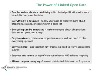 The Power of Linked Open Data

• Enables web-scale data publishing - distributed publication with web-
  based discovery mechanisms

• Everything is a resource – follow your nose to discover more about
  properties, classes, or codes within a code list

• Everything can be annotated - make comments about observations,
  data series, points on a map

• Easy to extend - create new properties as required, no need to plan
  everything up-front

• Easy to merge - slot together RDF graphs, no need to worry about name
  clashes

• Easy use and re-use on top of common schemas AND schema mapping

• Allows complex querying of several distributed data sources & systems


                                                                          39
 