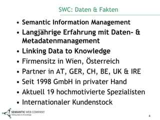 SWC: Daten & Fakten

• Semantic Information Management
• Langjährige Erfahrung mit Daten- &
  Metadatenmanagement
• Linking Data to Knowledge
• Firmensitz in Wien, Österreich
• Partner in AT, GER, CH, BE, UK & IRE
• Seit 1998 GmbH in privater Hand
• Aktuell 19 hochmotivierte Spezialisten
• Internationaler Kundenstock
                                           4
 