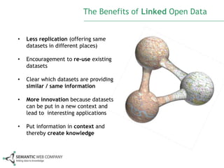 The Benefits of Linked Open Data


•   Less replication (offering same
    datasets in different places)

•   Encouragement to re-use existing
    datasets

•   Clear which datasets are providing
    similar / same information

•   More innovation because datasets
    can be put in a new context and
    lead to interesting applications

•   Put information in context and
    thereby create knowledge
 