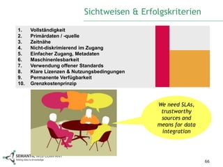 Sichtweisen & Erfolgskriterien
1.    Vollständigkeit
2.    Primärdaten / -quelle
3.    Zeitnähe
4.    Nicht-diskrimierend im Zugang
5.    Einfacher Zugang, Metadaten
6.    Maschinenlesbarkeit
7.    Verwendung offener Standards
8.    Klare Lizenzen & Nutzungsbedingungen
9.    Permanente Verfügbarkeit
10.   Grenzkostenprinzip



                                             We need SLAs,
                                              trustworthy
                                              sources and
                                             means for data
                                              integration




                                                              66
 