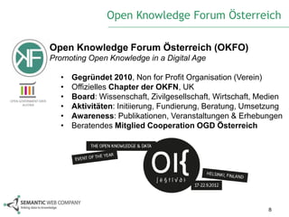 Open Knowledge Forum Österreich

Open Knowledge Forum Österreich (OKFO)
Promoting Open Knowledge in a Digital Age

  •   Gegründet 2010, Non for Profit Organisation (Verein)
  •   Offizielles Chapter der OKFN, UK
  •   Board: Wissenschaft, Zivilgesellschaft, Wirtschaft, Medien
  •   Aktivitäten: Initiierung, Fundierung, Beratung, Umsetzung
  •   Awareness: Publikationen, Veranstaltungen & Erhebungen
  •   Beratendes Mitglied Cooperation OGD Österreich




                                                            8
 