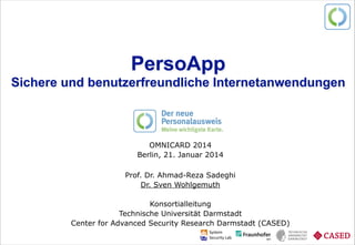 Prof. Dr. Ahmad-Reza Sadeghi und Dr. Sven Wohlgemuth PersoApp – Eine Open-Source-Community zum neuen Personalausweis. Sichere Identitäten schaffen Vertrauen.
PersoApp 
Sichere und benutzerfreundliche Internetanwendungen
OMNICARD 2014
Berlin, 21. Januar 2014
!
Prof. Dr. Ahmad-Reza Sadeghi
Dr. Sven Wohlgemuth
!
Konsortialleitung
Technische Universität Darmstadt
Center for Advanced Security Research Darmstadt (CASED)
 