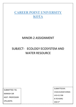 CAREER POINT UNIVERSITY
KOTA
MINOR-2 ASSIGNMENT
SUBJECT- ECOLOGY ECOSYSTEM AND
WATER RESOURCE
SUBMITTED TO.
MANISH SIR
ASST. PROFESSOR
CPU,KOTA
SUBMITTED BY.
VIKAS KUMARVERMA
UID-K11768
B.TECH(ME)
SEM-5th
 