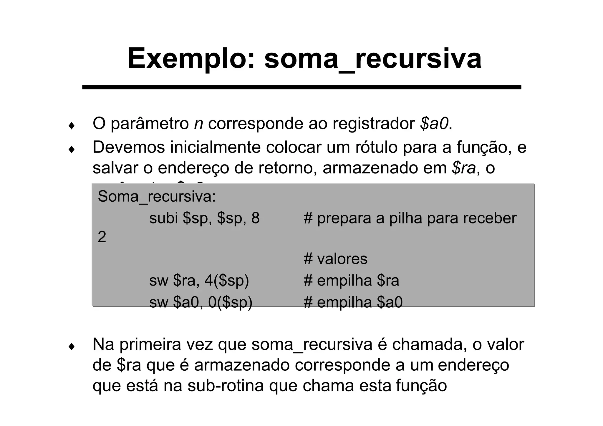 Exemplo: soma_recursiva
♦ O parâmetro n corresponde ao registrador $a0.
♦ Devemos inicialmente colocar um rótulo para a função, e
salvar o endereço de retorno, armazenado em $ra, o
parâmetro $a0:
♦ Na primeira vez que soma_recursiva é chamada, o valor
de $ra que é armazenado corresponde a um endereço
que está na sub-rotina que chama esta função
Soma_recursiva:
subi $sp, $sp, 8 # prepara a pilha para receber
2
# valores
sw $ra, 4($sp) # empilha $ra
sw $a0, 0($sp) # empilha $a0
 