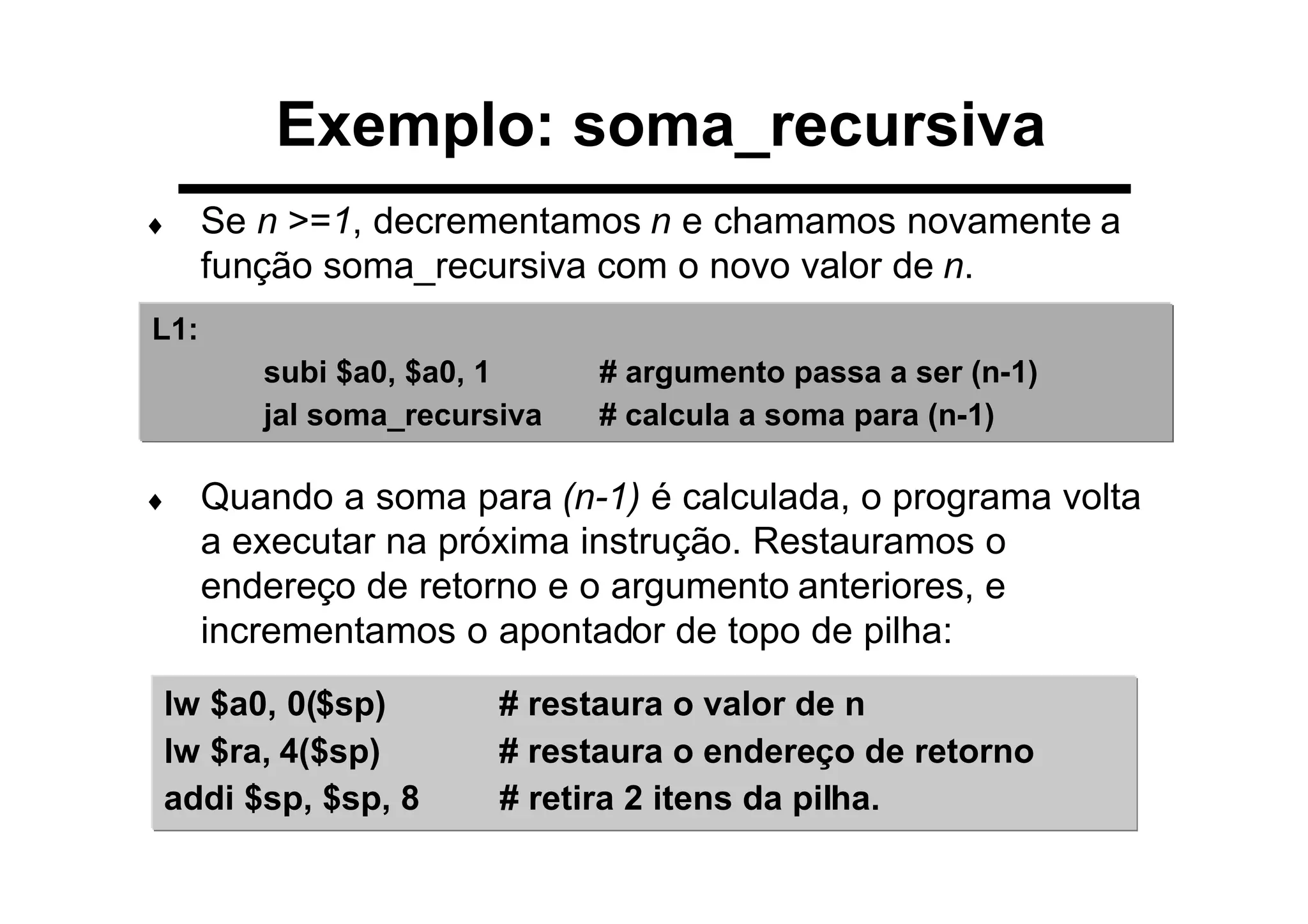Exemplo: soma_recursiva
♦ Se n >=1, decrementamos n e chamamos novamente a
função soma_recursiva com o novo valor de n.
♦ Quando a soma para (n-1) é calculada, o programa volta
a executar na próxima instrução. Restauramos o
endereço de retorno e o argumento anteriores, e
incrementamos o apontador de topo de pilha:
L1:
subi $a0, $a0, 1 # argumento passa a ser (n-1)
jal soma_recursiva # calcula a soma para (n-1)
lw $a0, 0($sp) # restaura o valor de n
lw $ra, 4($sp) # restaura o endereço de retorno
addi $sp, $sp, 8 # retira 2 itens da pilha.
 