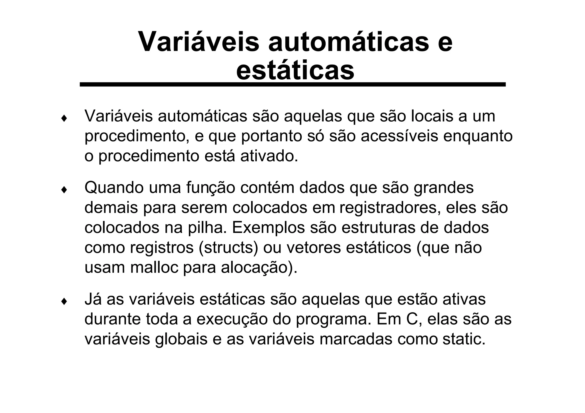 Variáveis automáticas e
estáticas
♦ Variáveis automáticas são aquelas que são locais a um
procedimento, e que portanto só são acessíveis enquanto
o procedimento está ativado.
♦ Quando uma função contém dados que são grandes
demais para serem colocados em registradores, eles são
colocados na pilha. Exemplos são estruturas de dados
como registros (structs) ou vetores estáticos (que não
usam malloc para alocação).
♦ Já as variáveis estáticas são aquelas que estão ativas
durante toda a execução do programa. Em C, elas são as
variáveis globais e as variáveis marcadas como static.
 