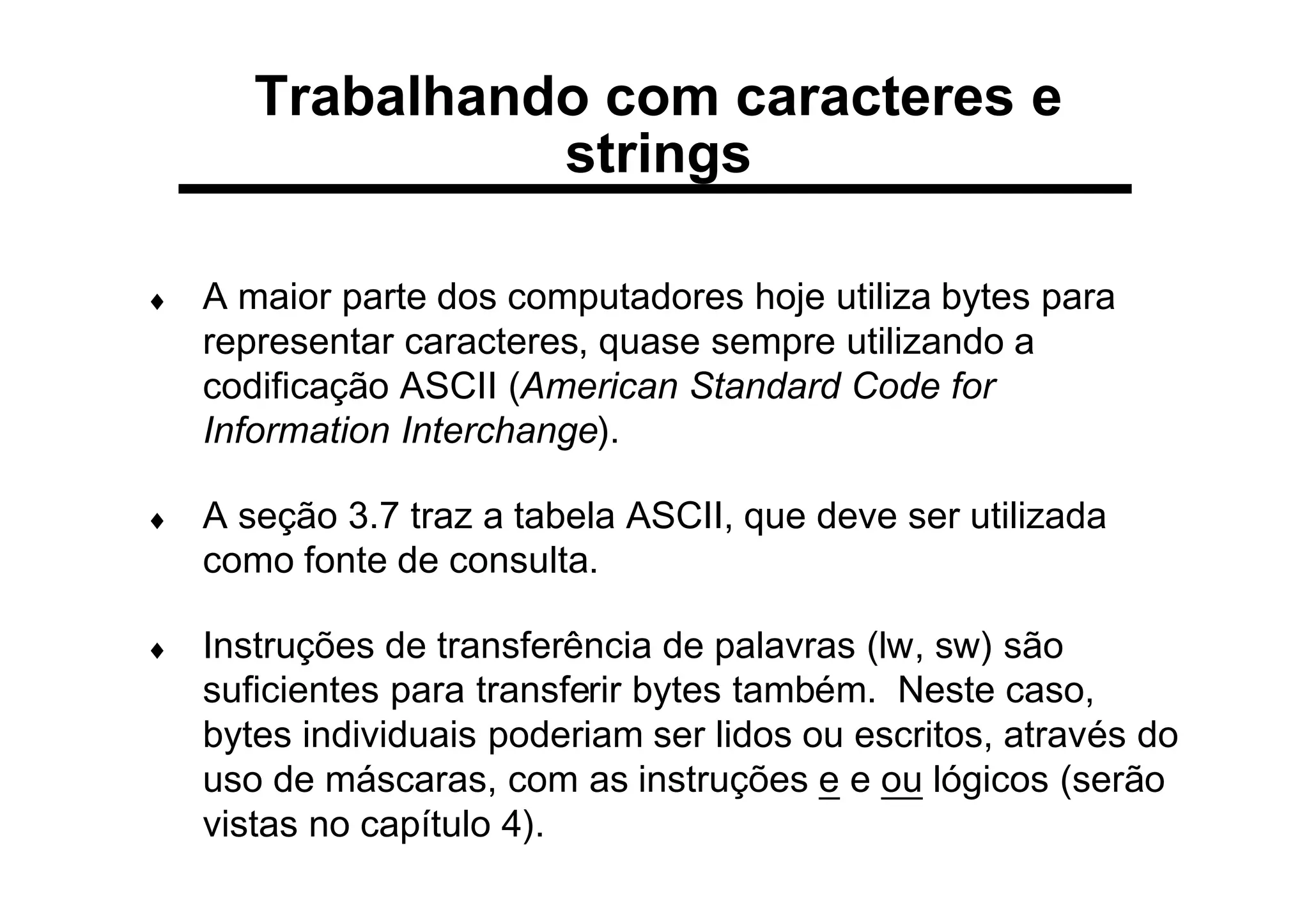 Trabalhando com caracteres e
strings
♦ A maior parte dos computadores hoje utiliza bytes para
representar caracteres, quase sempre utilizando a
codificação ASCII (American Standard Code for
Information Interchange).
♦ A seção 3.7 traz a tabela ASCII, que deve ser utilizada
como fonte de consulta.
♦ Instruções de transferência de palavras (lw, sw) são
suficientes para transferir bytes também. Neste caso,
bytes individuais poderiam ser lidos ou escritos, através do
uso de máscaras, com as instruções e e ou lógicos (serão
vistas no capítulo 4).
 