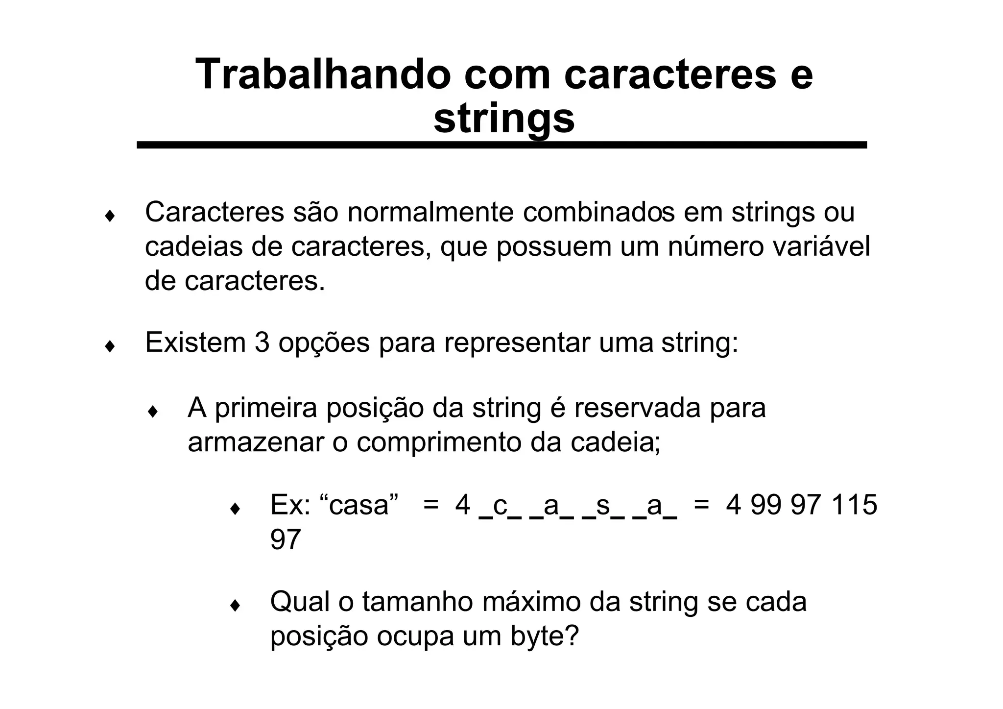 ♦ Caracteres são normalmente combinados em strings ou
cadeias de caracteres, que possuem um número variável
de caracteres.
♦ Existem 3 opções para representar uma string:
♦ A primeira posição da string é reservada para
armazenar o comprimento da cadeia;
♦ Ex: “casa” = 4 _c_ _a_ _s_ _a_ = 4 99 97 115
97
♦ Qual o tamanho máximo da string se cada
posição ocupa um byte?
Trabalhando com caracteres e
strings
 