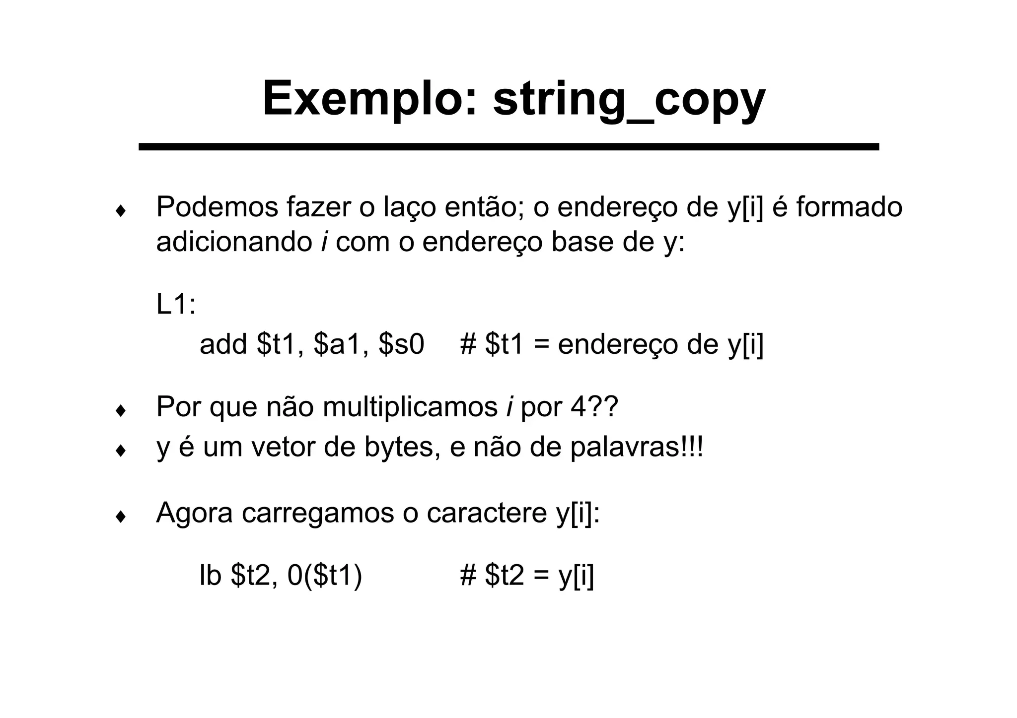 ♦ Podemos fazer o laço então; o endereço de y[i] é formado
adicionando i com o endereço base de y:
L1:
add $t1, $a1, $s0 # $t1 = endereço de y[i]
♦ Por que não multiplicamos i por 4??
♦ y é um vetor de bytes, e não de palavras!!!
♦ Agora carregamos o caractere y[i]:
lb $t2, 0($t1) # $t2 = y[i]
Exemplo: string_copy
 