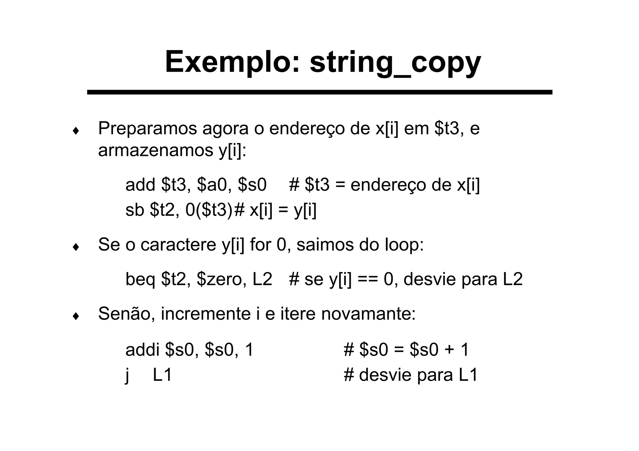 ♦ Preparamos agora o endereço de x[i] em $t3, e
armazenamos y[i]:
add $t3, $a0, $s0 # $t3 = endereço de x[i]
sb $t2, 0($t3)# x[i] = y[i]
♦ Se o caractere y[i] for 0, saimos do loop:
beq $t2, $zero, L2 # se y[i] == 0, desvie para L2
♦ Senão, incremente i e itere novamante:
addi $s0, $s0, 1 # $s0 = $s0 + 1
j L1 # desvie para L1
Exemplo: string_copy
 