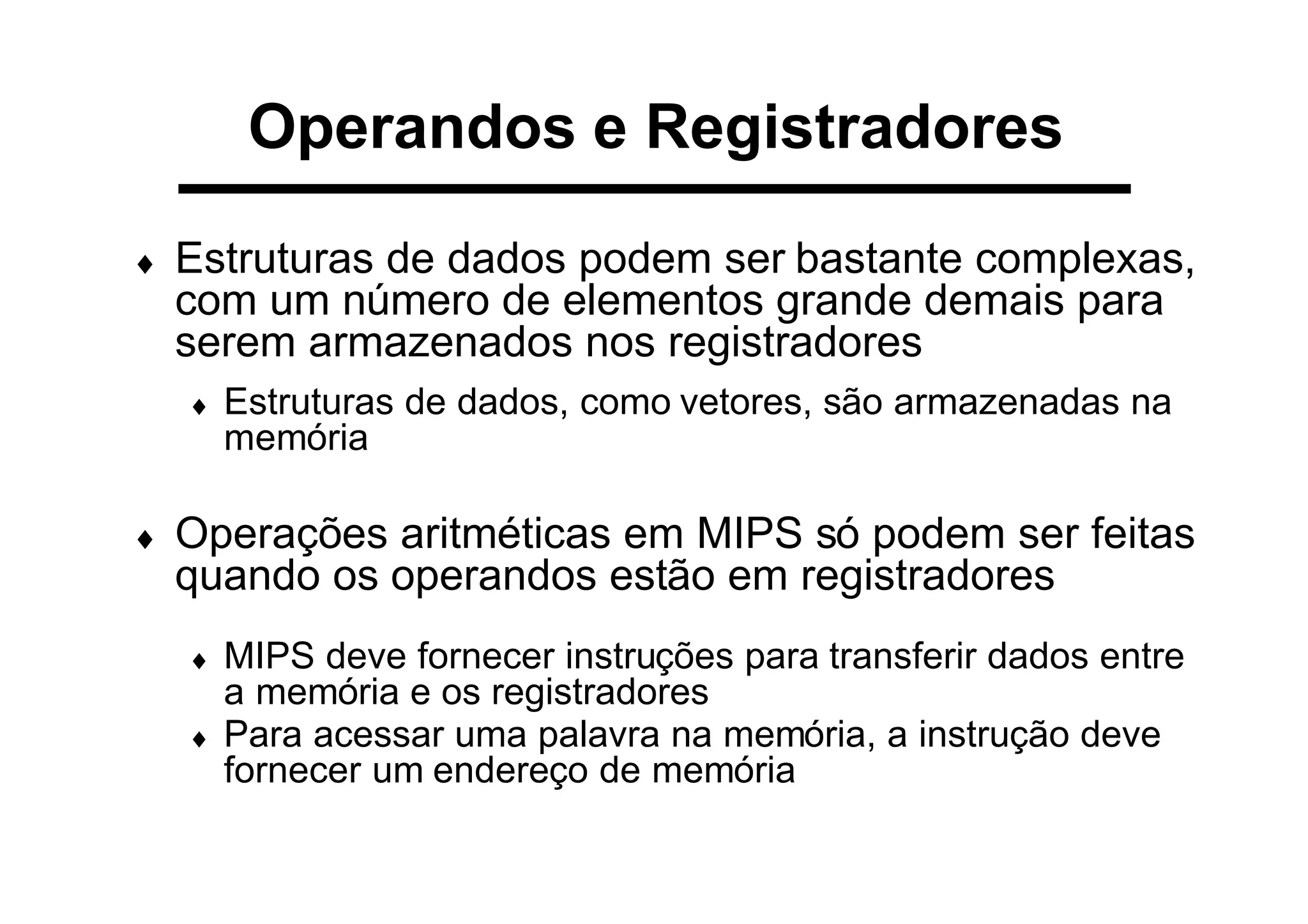 Operandos e Registradores
♦ Estruturas de dados podem ser bastante complexas,
com um número de elementos grande demais para
serem armazenados nos registradores
♦ Estruturas de dados, como vetores, são armazenadas na
memória
♦ Operações aritméticas em MIPS só podem ser feitas
quando os operandos estão em registradores
♦ MIPS deve fornecer instruções para transferir dados entre
a memória e os registradores
♦ Para acessar uma palavra na memória, a instrução deve
fornecer um endereço de memória
 