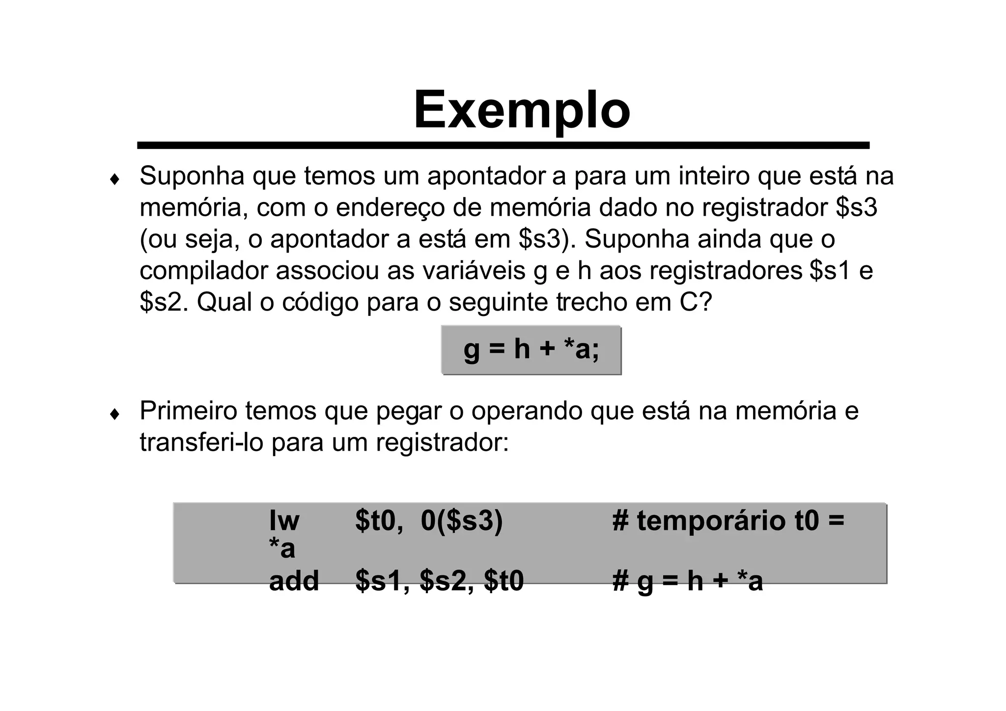 Exemplo
♦ Suponha que temos um apontador a para um inteiro que está na
memória, com o endereço de memória dado no registrador $s3
(ou seja, o apontador a está em $s3). Suponha ainda que o
compilador associou as variáveis g e h aos registradores $s1 e
$s2. Qual o código para o seguinte trecho em C?
♦ Primeiro temos que pegar o operando que está na memória e
transferi-lo para um registrador:
g = h + *a;
lw $t0, 0($s3) # temporário t0 =
*a
add $s1, $s2, $t0 # g = h + *a
 