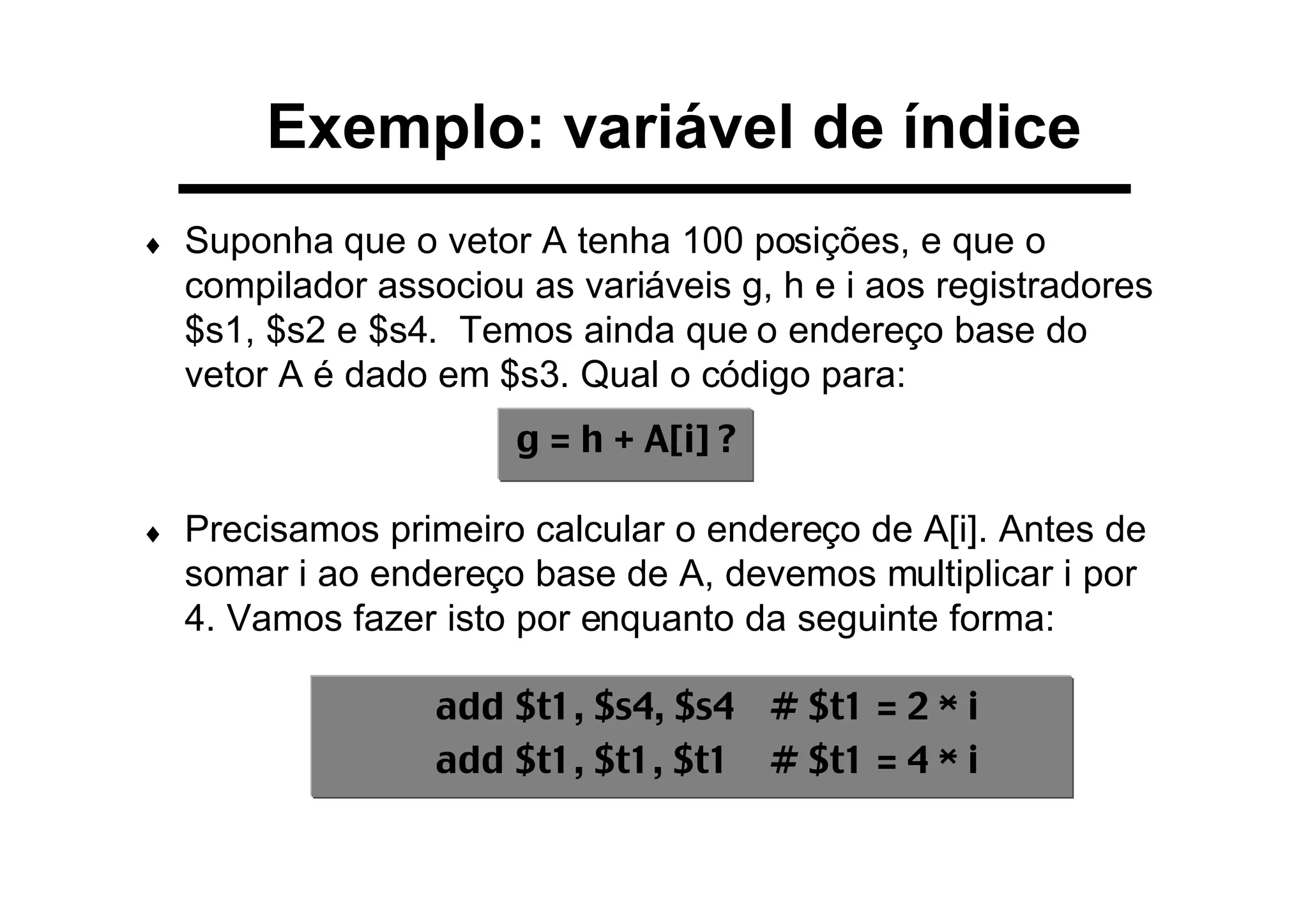 Exemplo: variável de índice
♦ Suponha que o vetor A tenha 100 posições, e que o
compilador associou as variáveis g, h e i aos registradores
$s1, $s2 e $s4. Temos ainda que o endereço base do
vetor A é dado em $s3. Qual o código para:
♦ Precisamos primeiro calcular o endereço de A[i]. Antes de
somar i ao endereço base de A, devemos multiplicar i por
4. Vamos fazer isto por enquanto da seguinte forma:
g = h + A[i] ?
add $t1, $s4, $s4 # $t1 = 2 * i
add $t1, $t1, $t1 # $t1 = 4 * i
 