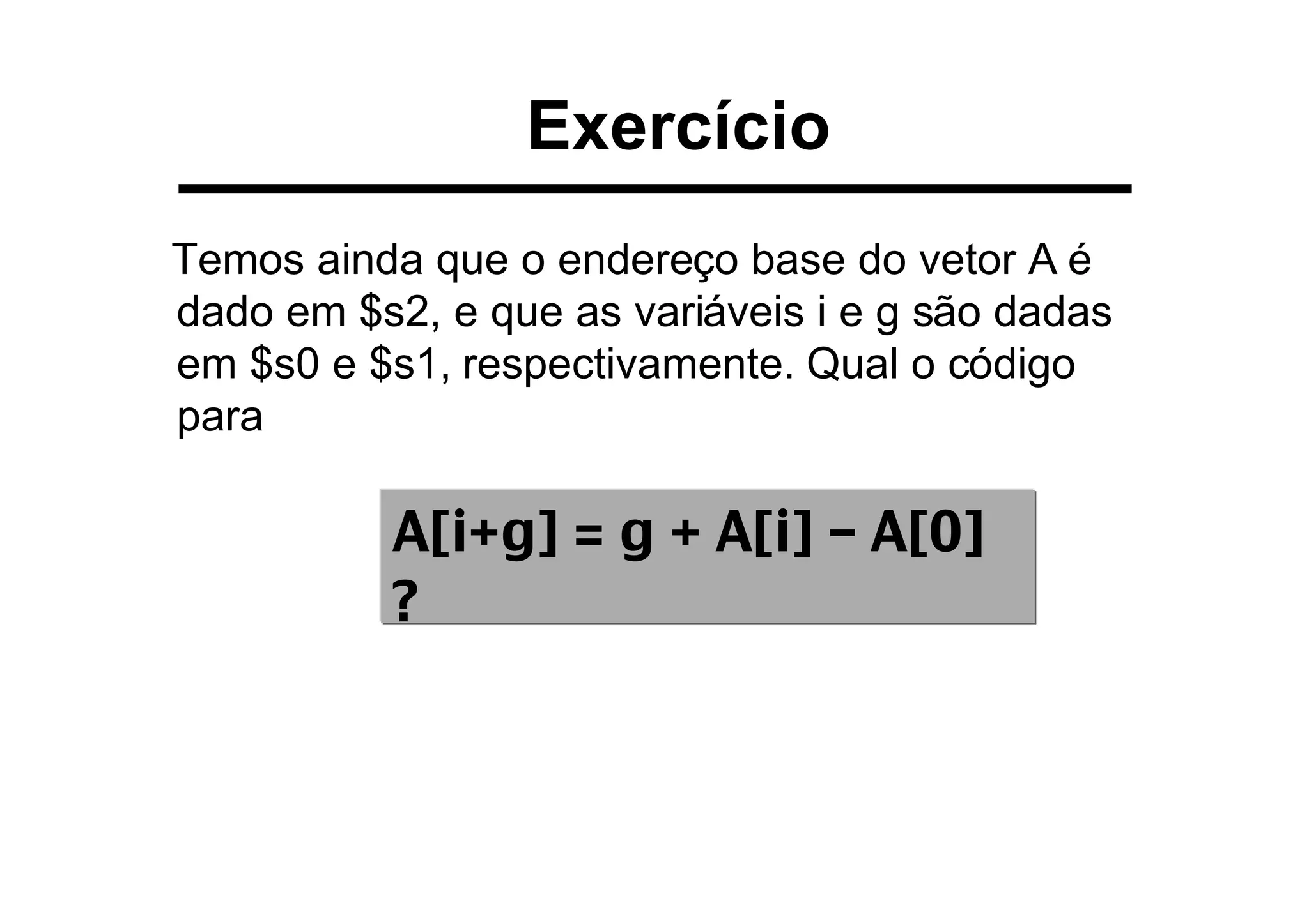 Exercício
Temos ainda que o endereço base do vetor A é
dado em $s2, e que as variáveis i e g são dadas
em $s0 e $s1, respectivamente. Qual o código
para
A[i+g] = g + A[i] – A[0]
?
 