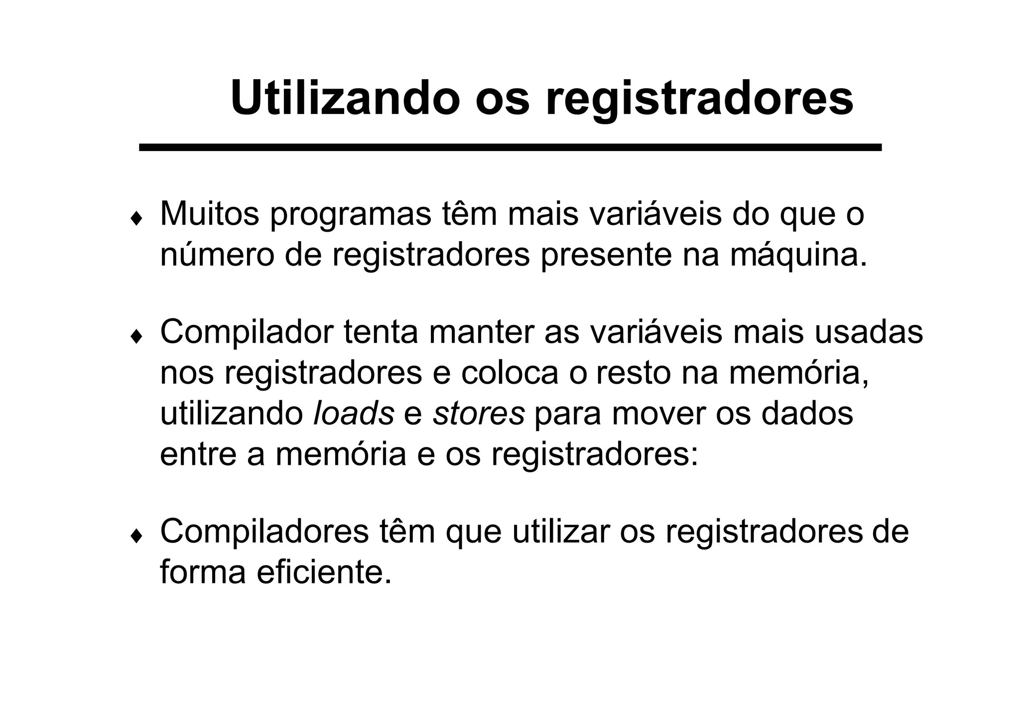 Utilizando os registradores
♦ Muitos programas têm mais variáveis do que o
número de registradores presente na máquina.
♦ Compilador tenta manter as variáveis mais usadas
nos registradores e coloca o resto na memória,
utilizando loads e stores para mover os dados
entre a memória e os registradores:
♦ Compiladores têm que utilizar os registradores de
forma eficiente.
 