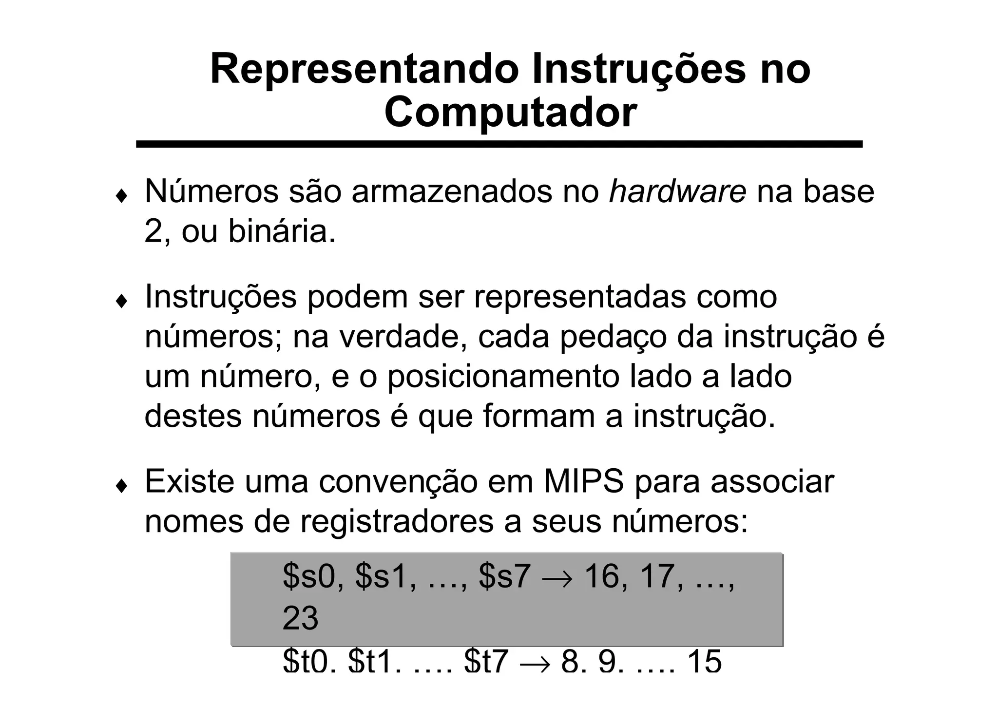 Representando Instruções no
Computador
♦ Números são armazenados no hardware na base
2, ou binária.
♦ Instruções podem ser representadas como
números; na verdade, cada pedaço da instrução é
um número, e o posicionamento lado a lado
destes números é que formam a instrução.
♦ Existe uma convenção em MIPS para associar
nomes de registradores a seus números:
$s0, $s1, …, $s7 → 16, 17, …,
23
$t0, $t1, …, $t7 → 8, 9, …, 15
 