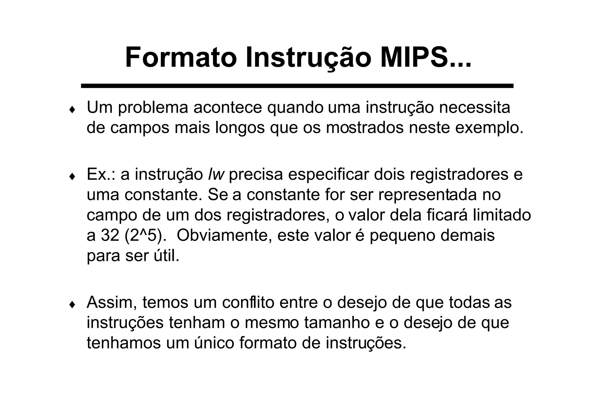 Formato Instrução MIPS...
♦ Um problema acontece quando uma instrução necessita
de campos mais longos que os mostrados neste exemplo.
♦ Ex.: a instrução lw precisa especificar dois registradores e
uma constante. Se a constante for ser representada no
campo de um dos registradores, o valor dela ficará limitado
a 32 (2^5). Obviamente, este valor é pequeno demais
para ser útil.
♦ Assim, temos um conflito entre o desejo de que todas as
instruções tenham o mesmo tamanho e o desejo de que
tenhamos um único formato de instruções.
 