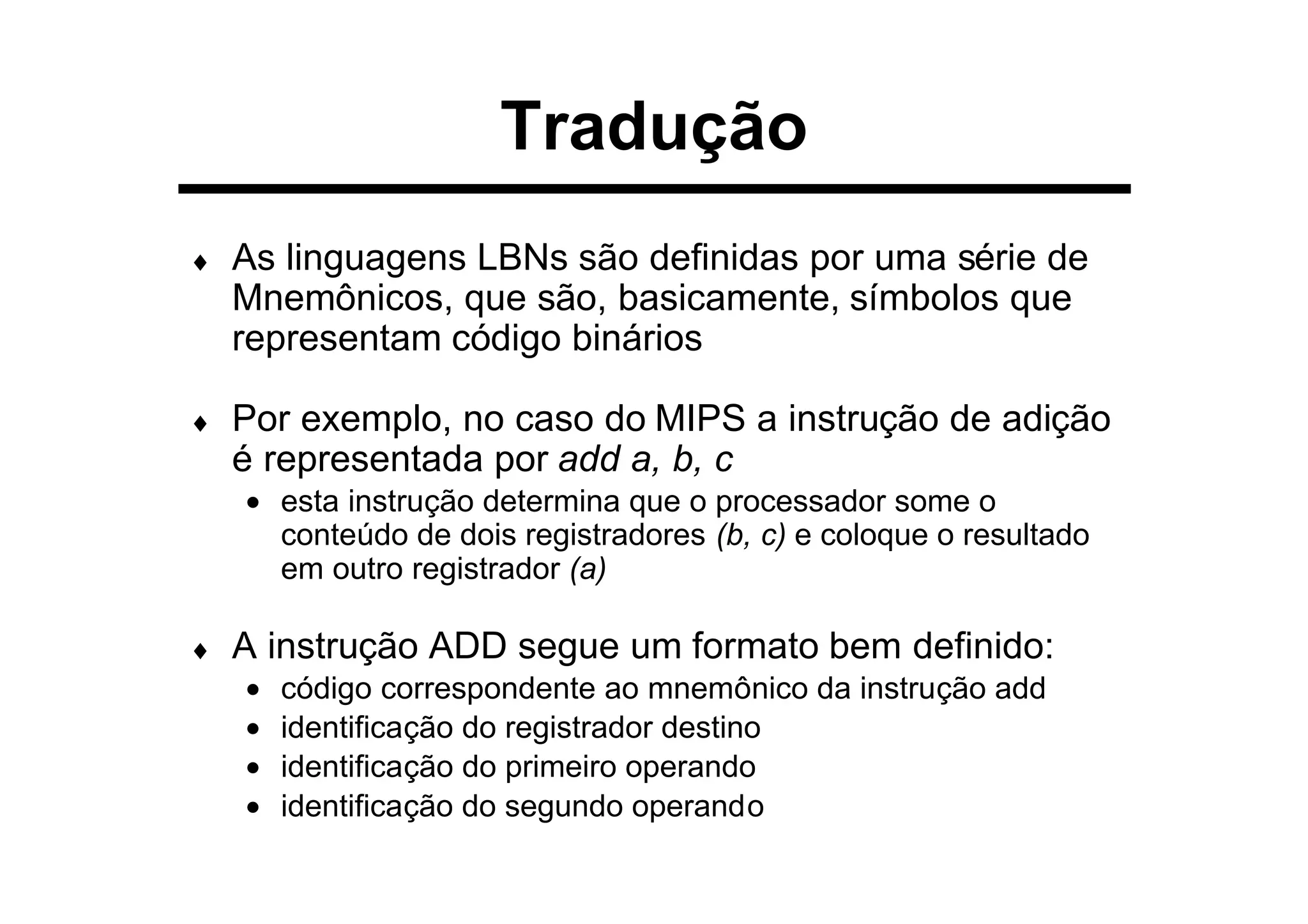 Tradução
♦ As linguagens LBNs são definidas por uma série de
Mnemônicos, que são, basicamente, símbolos que
representam código binários
♦ Por exemplo, no caso do MIPS a instrução de adição
é representada por add a, b, c
• esta instrução determina que o processador some o
conteúdo de dois registradores (b, c) e coloque o resultado
em outro registrador (a)
♦ A instrução ADD segue um formato bem definido:
• código correspondente ao mnemônico da instrução add
• identificação do registrador destino
• identificação do primeiro operando
• identificação do segundo operando
 