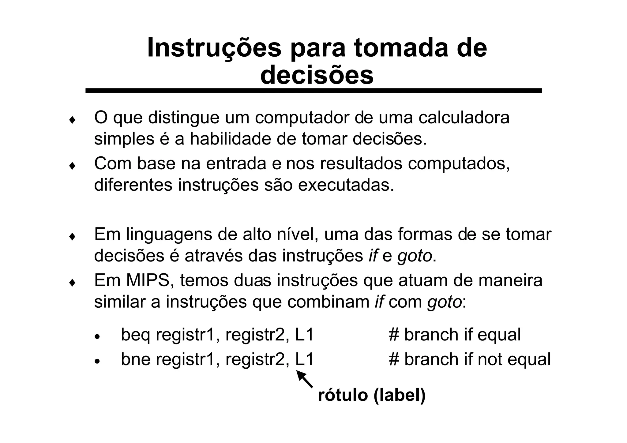Instruções para tomada de
decisões
♦ O que distingue um computador de uma calculadora
simples é a habilidade de tomar decisões.
♦ Com base na entrada e nos resultados computados,
diferentes instruções são executadas.
♦ Em linguagens de alto nível, uma das formas de se tomar
decisões é através das instruções if e goto.
♦ Em MIPS, temos duas instruções que atuam de maneira
similar a instruções que combinam if com goto:
• beq registr1, registr2, L1 # branch if equal
• bne registr1, registr2, L1 # branch if not equal
rótulo (label)
 