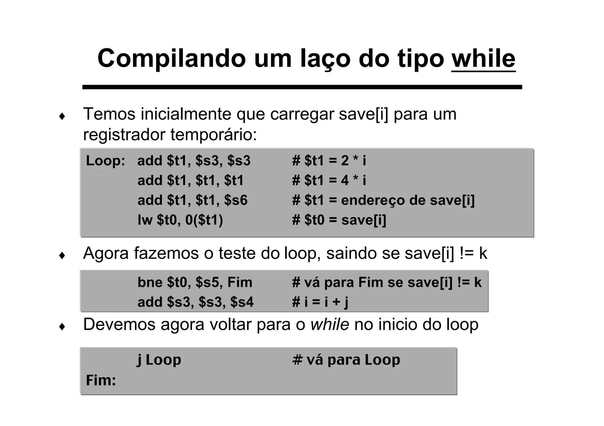 ♦ Temos inicialmente que carregar save[i] para um
registrador temporário:
♦ Agora fazemos o teste do loop, saindo se save[i] != k
♦ Devemos agora voltar para o while no inicio do loop
Loop: add $t1, $s3, $s3 # $t1 = 2 * i
add $t1, $t1, $t1 # $t1 = 4 * i
add $t1, $t1, $s6 # $t1 = endereço de save[i]
lw $t0, 0($t1) # $t0 = save[i]
bne $t0, $s5, Fim # vá para Fim se save[i] != k
add $s3, $s3, $s4 # i = i + j
j Loop # vá para Loop
Fim:
Compilando um laço do tipo while
 