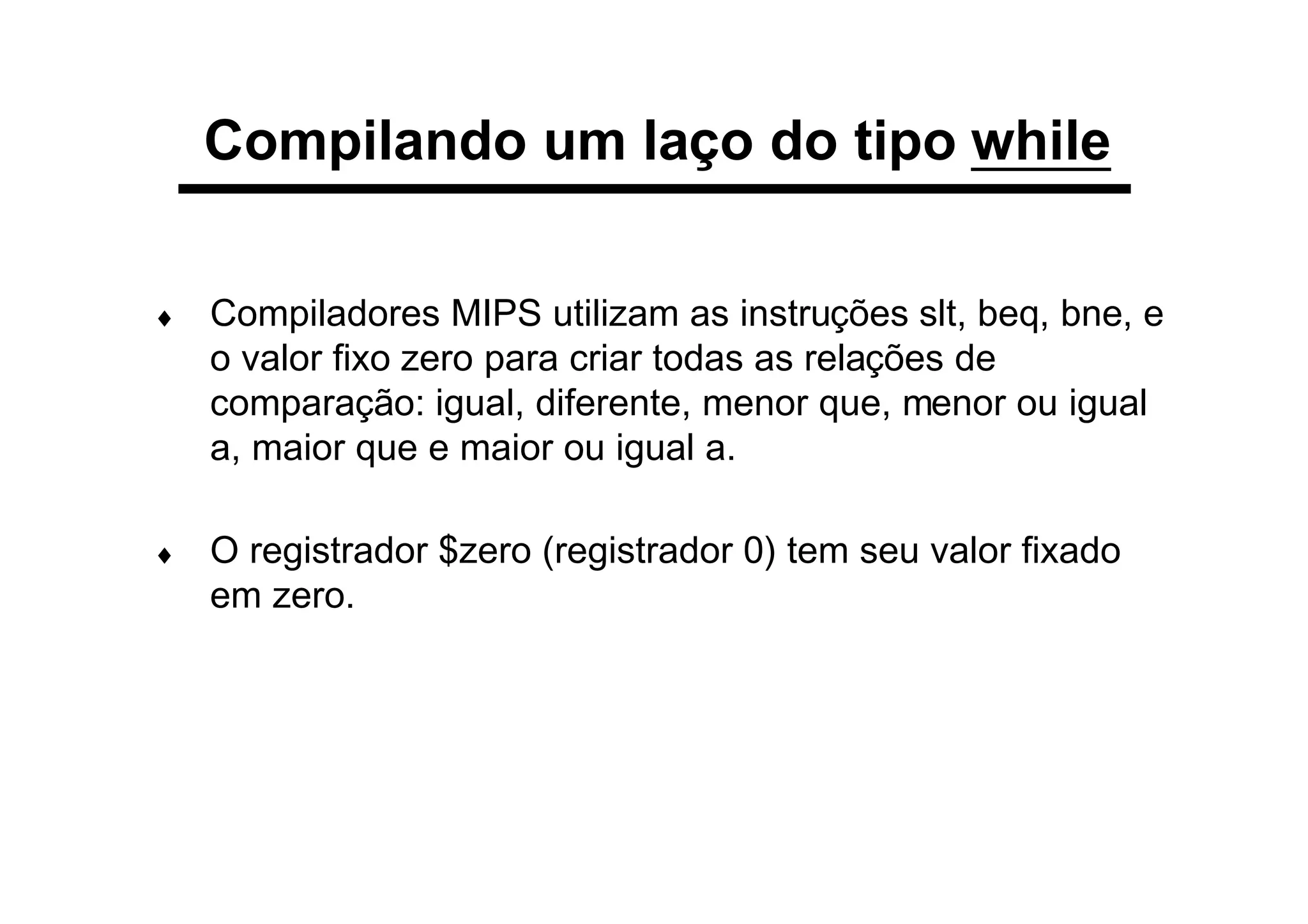 Compilando um laço do tipo while
♦ Compiladores MIPS utilizam as instruções slt, beq, bne, e
o valor fixo zero para criar todas as relações de
comparação: igual, diferente, menor que, menor ou igual
a, maior que e maior ou igual a.
♦ O registrador $zero (registrador 0) tem seu valor fixado
em zero.
 