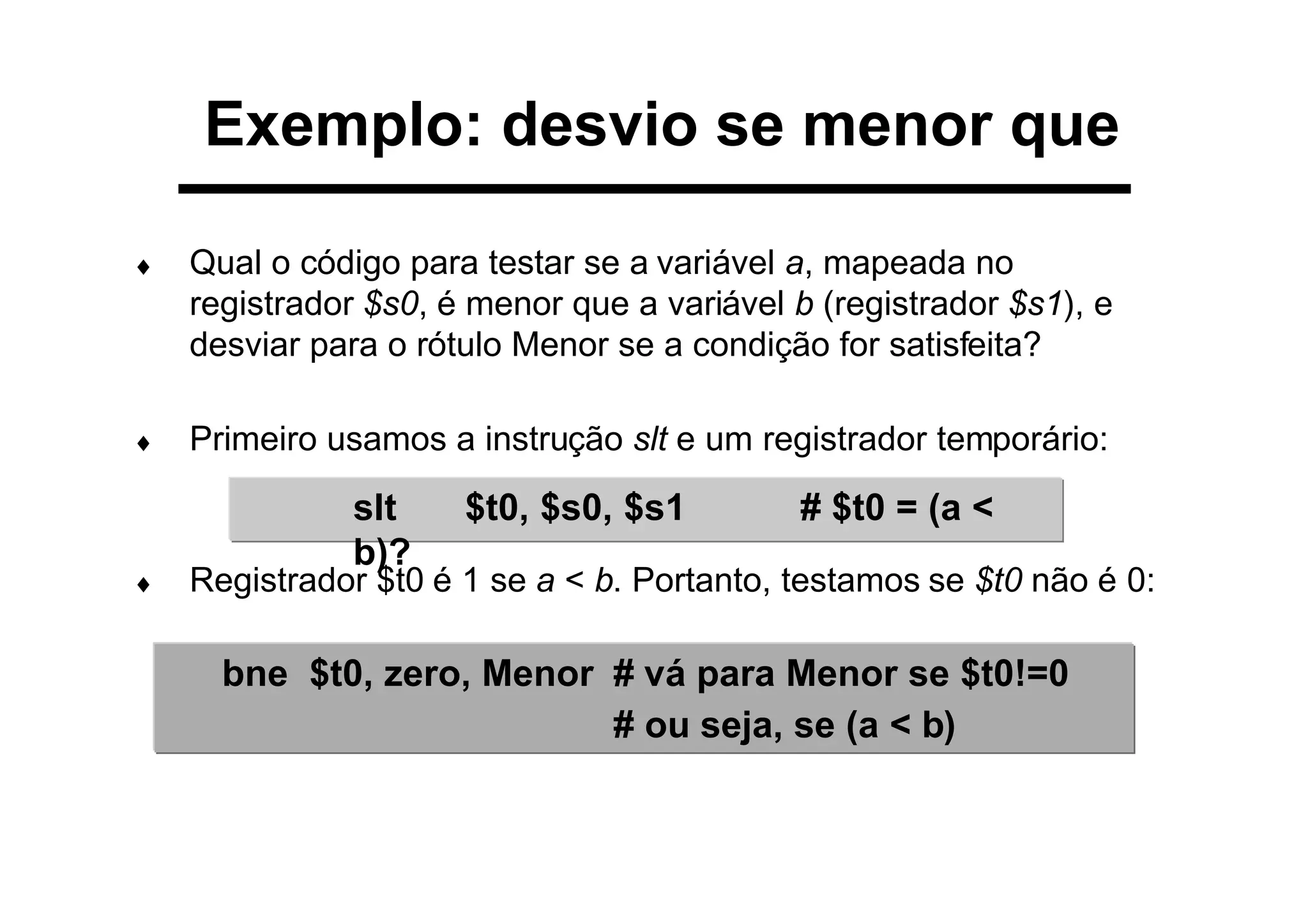 Exemplo: desvio se menor que
♦ Qual o código para testar se a variável a, mapeada no
registrador $s0, é menor que a variável b (registrador $s1), e
desviar para o rótulo Menor se a condição for satisfeita?
♦ Primeiro usamos a instrução slt e um registrador temporário:
♦ Registrador $t0 é 1 se a < b. Portanto, testamos se $t0 não é 0:
slt $t0, $s0, $s1 # $t0 = (a <
b)?
bne $t0, zero, Menor # vá para Menor se $t0!=0
# ou seja, se (a < b)
 