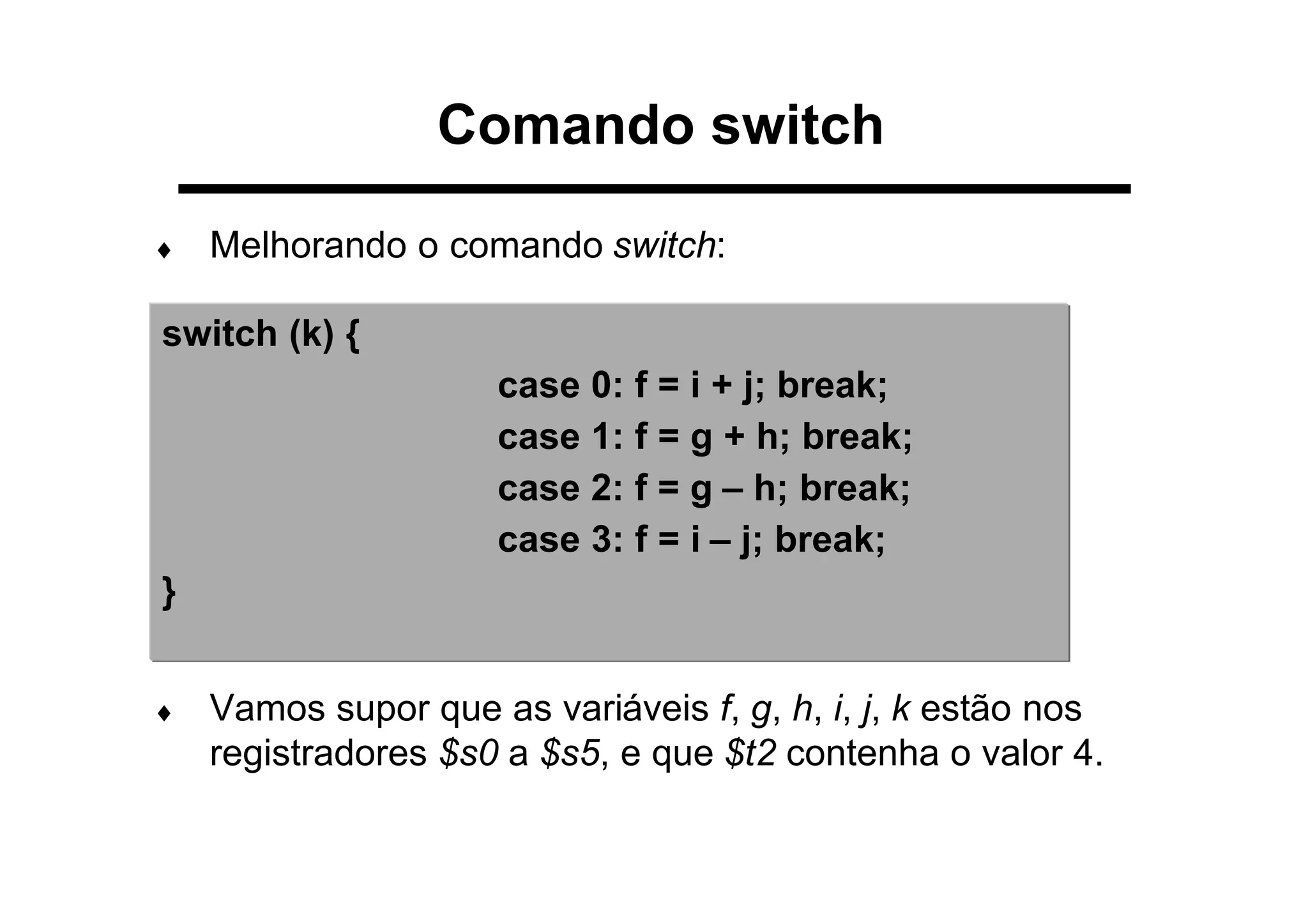 Comando switch
♦ Melhorando o comando switch:
♦
♦ Vamos supor que as variáveis f, g, h, i, j, k estão nos
registradores $s0 a $s5, e que $t2 contenha o valor 4.
switch (k) {
case 0: f = i + j; break;
case 1: f = g + h; break;
case 2: f = g – h; break;
case 3: f = i – j; break;
}
 